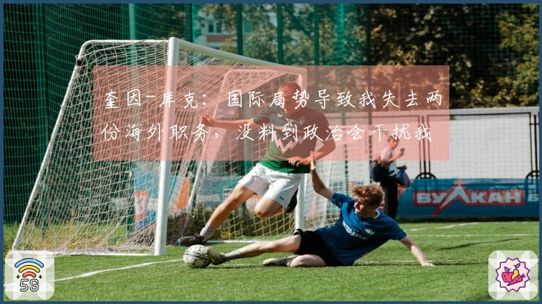 奎因-库克：国际局势导致我失去两份海外职务，没料到政治会干扰我的篮球生涯