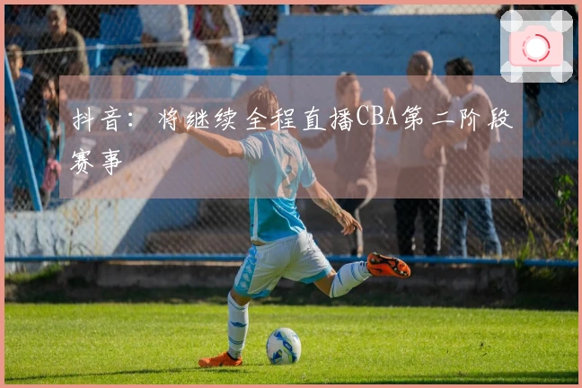 抖音：将继续全程直播CBA第二阶段赛事
