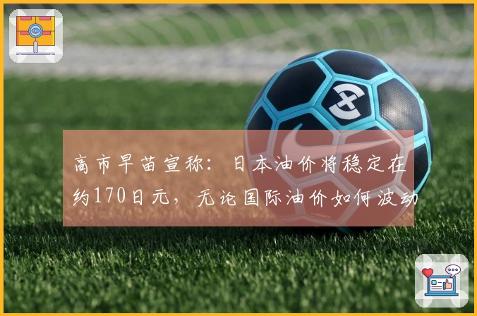 高市早苗宣称：日本油价将稳定在约170日元，无论国际油价如何波动。