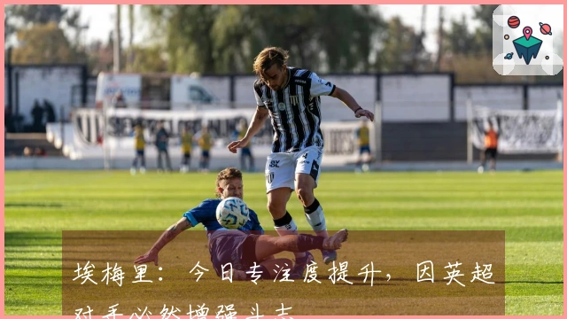 埃梅里：今日专注度提升，因英超对手必然增强斗志