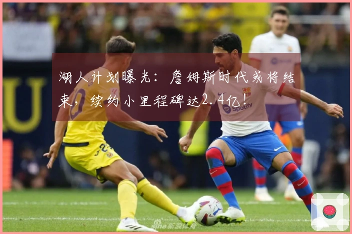 湖人计划曝光：詹姆斯时代或将结束，续约小里程碑达2.4亿！