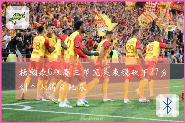 杨瀚森G联赛三节完美表现砍下27分创个人得分纪录