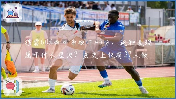 穆雷60%命中率砍下45分，这种表现属于什么层次？历史上仅有37人做到，而另一位神人曾45次登顶。