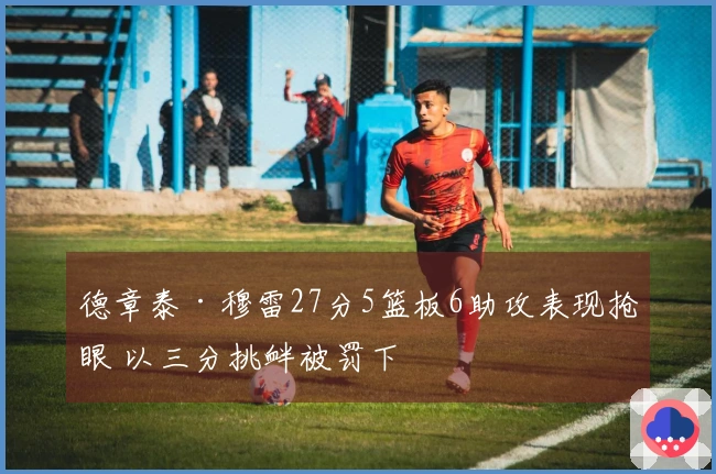 德章泰·穆雷27分5篮板6助攻表现抢眼 以三分挑衅被罚下