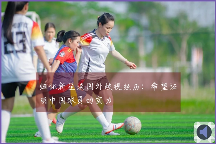 归化新星谈国外歧视经历：希望证明中国球员的实力