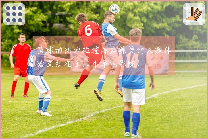 篮球的热血碰撞与麻辣烫的火辣体验交织在乐山牛华电影院!