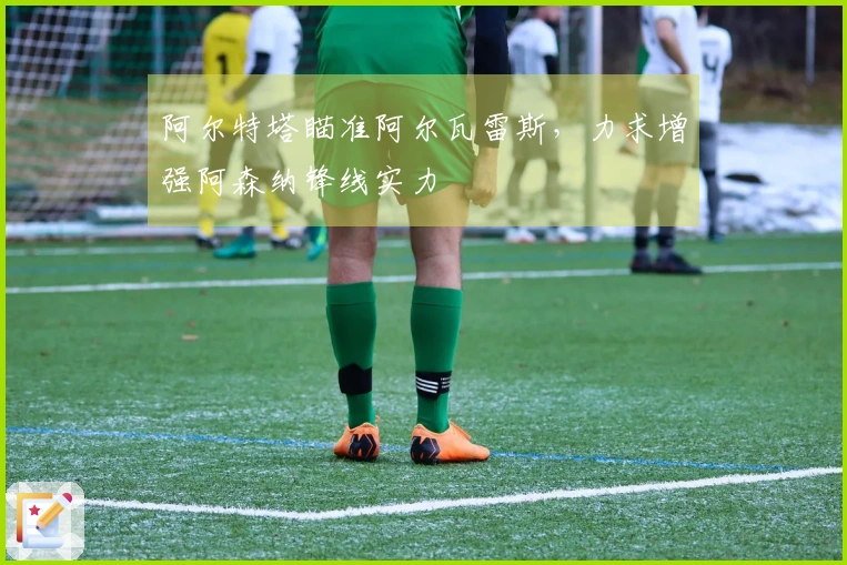 阿尔特塔瞄准阿尔瓦雷斯，力求增强阿森纳锋线实力