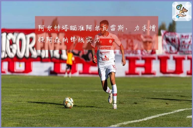 阿尔特塔瞄准阿尔瓦雷斯，力求增强阿森纳锋线实力