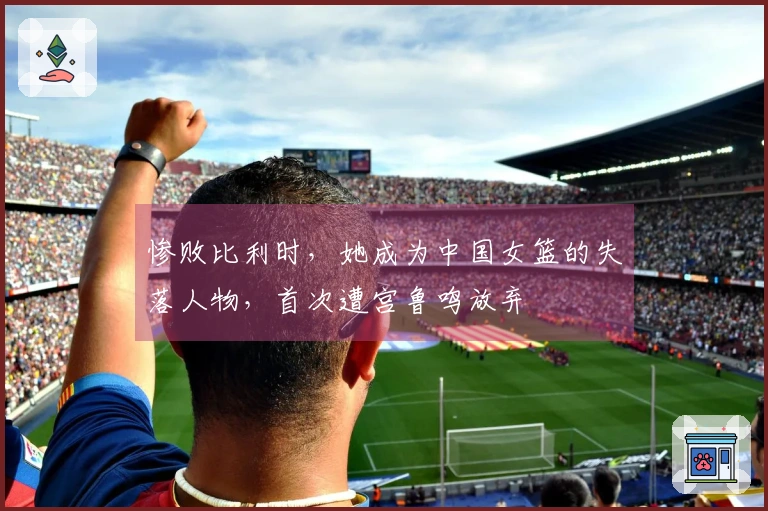 惨败比利时，她成为中国女篮的失落人物，首次遭宫鲁鸣放弃