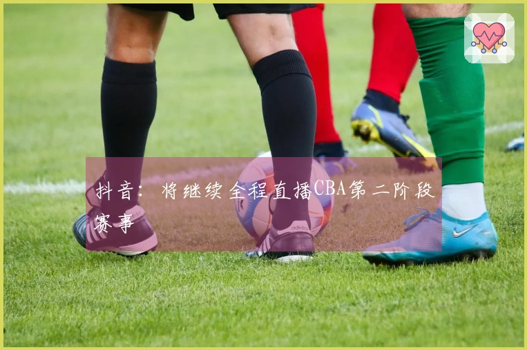 抖音：将继续全程直播CBA第二阶段赛事