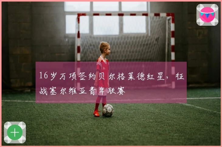 16岁万项签约贝尔格莱德红星，征战塞尔维亚青年联赛