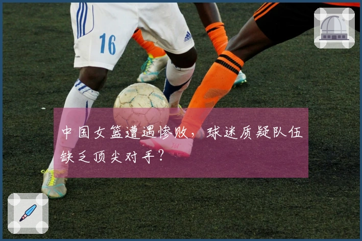 中国女篮遭遇惨败，球迷质疑队伍缺乏顶尖对手？