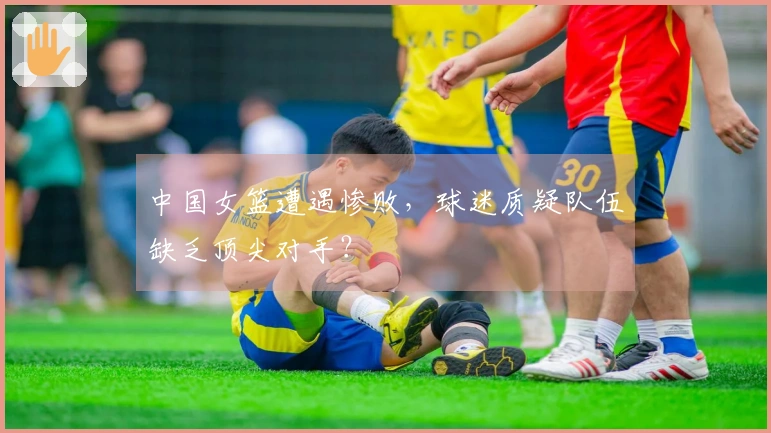 中国女篮遭遇惨败，球迷质疑队伍缺乏顶尖对手？